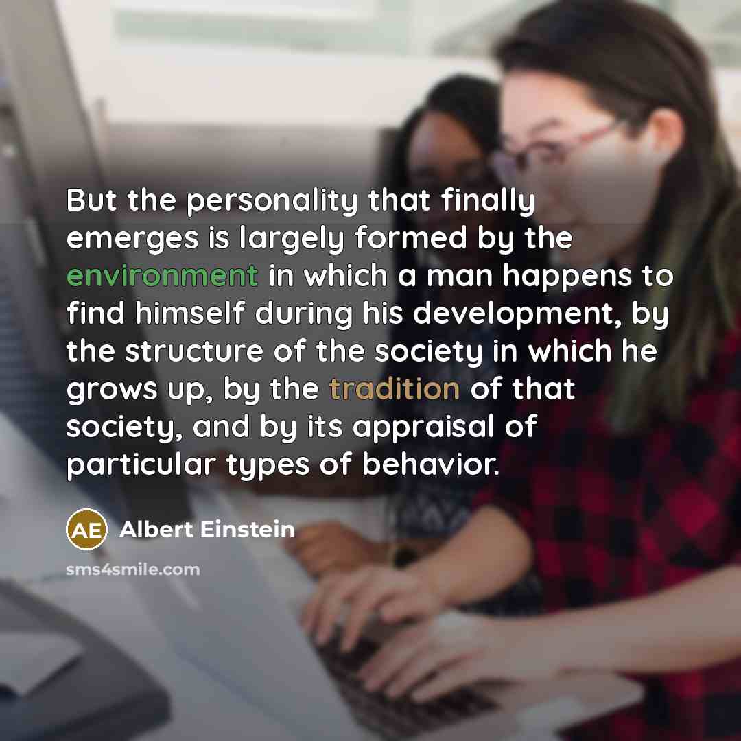 “But the personality that finally emerges is largely formed by the environment in which a man happens to find himself during his development, by the structure of the society in which he grows up, by the tradition of that society, and by its appraisal of particular types of behavior.” quote by Albert Einstein