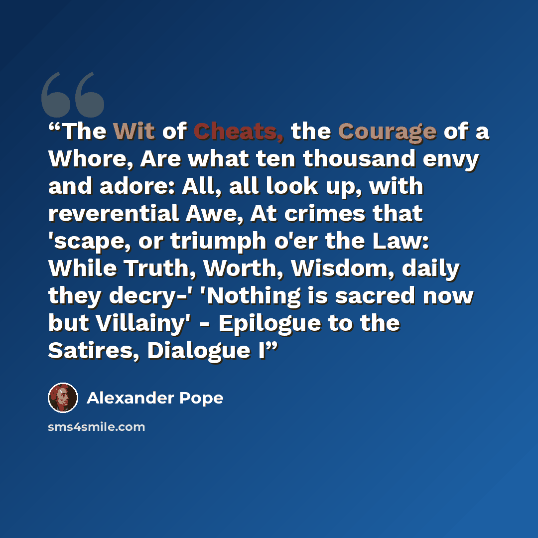 “The Wit of Cheats, the Courage of a Whore, Are what ten thousand envy and adore: All, all look up, with reverential Awe, At crimes that 'scape, or triumph o'er the Law: While Truth, Worth, Wisdom, daily they decry-' 'Nothing is sacred now but Villainy' - Epilogue to the Satires, Dialogue I” quote by Alexander Pope