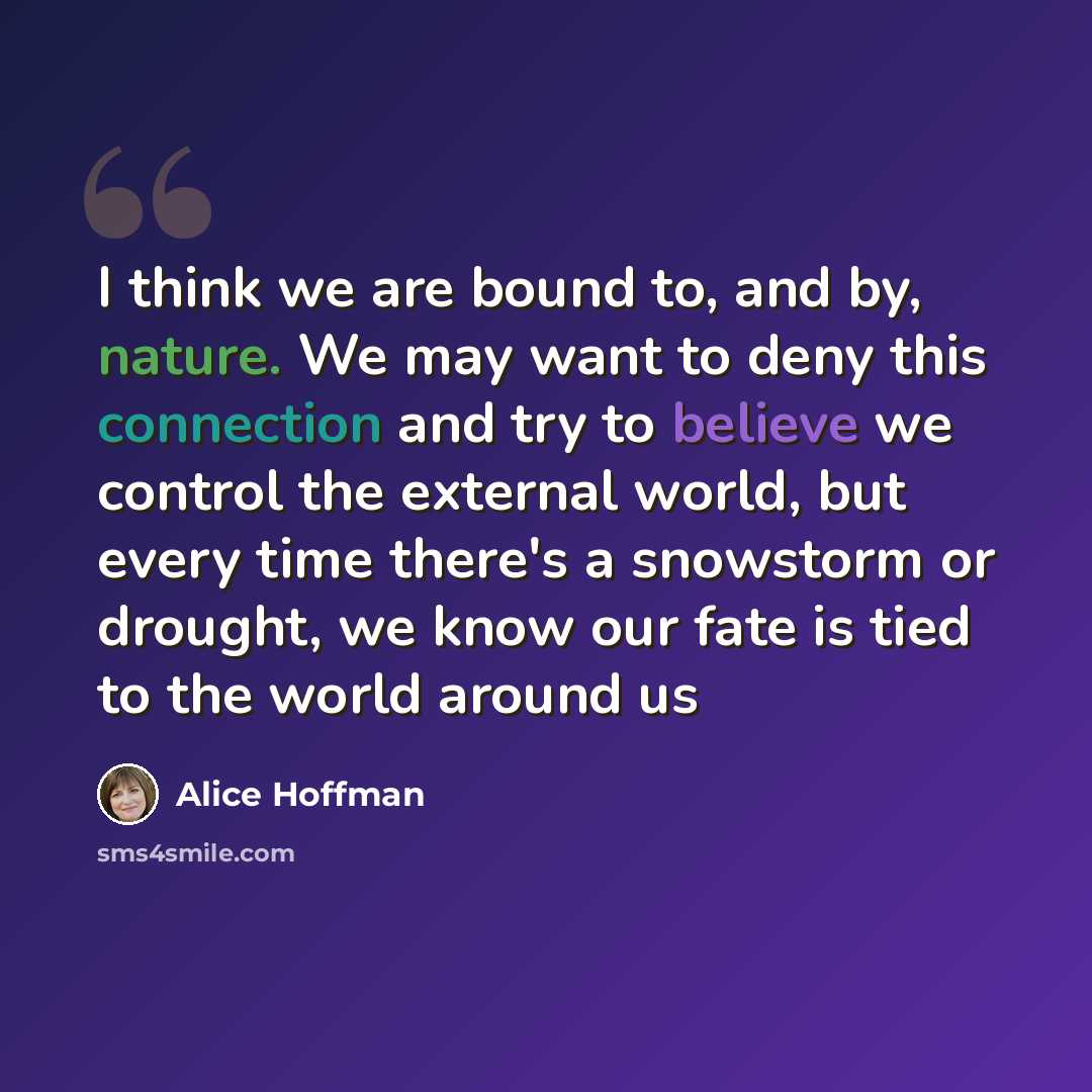 “I think we are bound to, and by, nature. We may want to deny this connection and try to believe we control the external world, but every time there's a snowstorm or drought, we know our fate is tied to the world around us” quote by Alice Hoffman