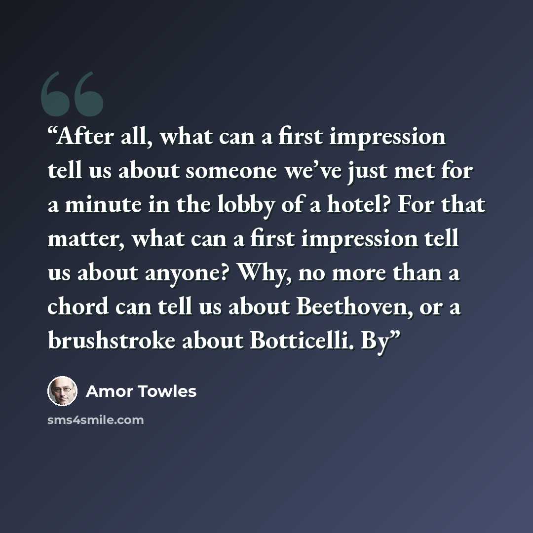 “After all, what can a first impression tell us about someone we’ve just met for a minute in the lobby of a hotel? For that matter, what can a first impression tell us about anyone? Why, no more than a chord can tell us about Beethoven, or a brushstroke about Botticelli. By” quote by Amor Towles