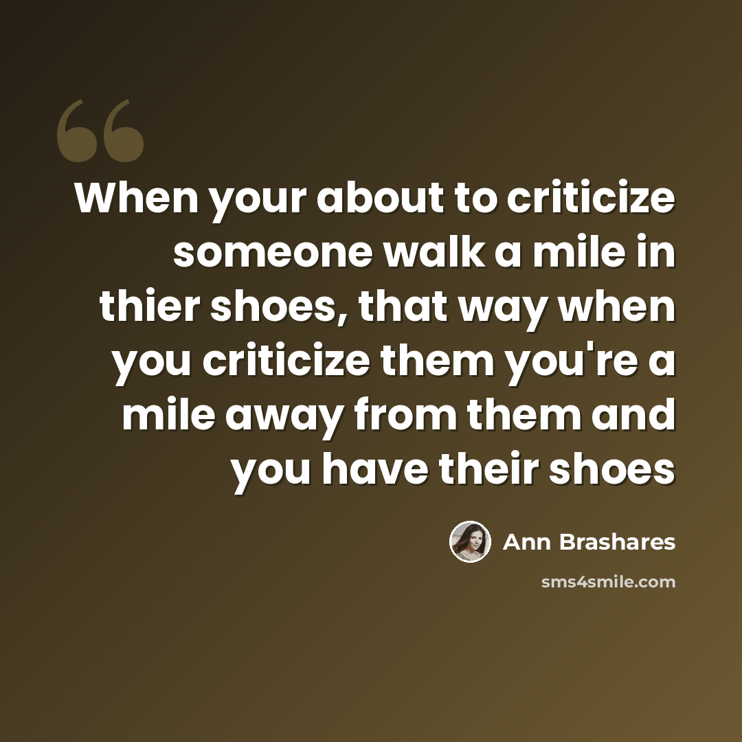 “When your about to criticize someone walk a mile in thier shoes, that way when you criticize them you're a mile away from them and you have their shoes” quote by Ann Brashares