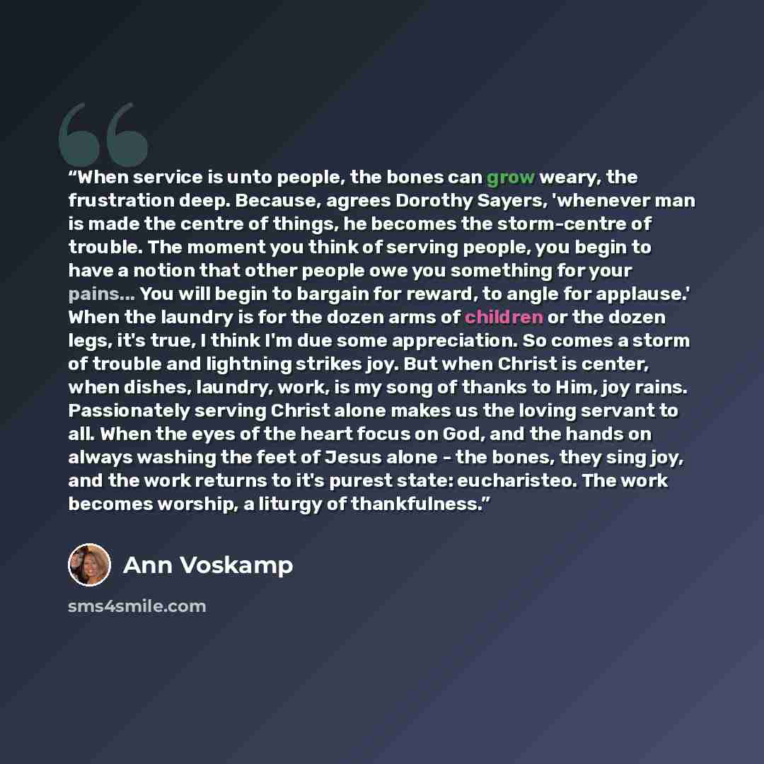 “When service is unto people, the bones can grow weary, the frustration deep. Because, agrees Dorothy Sayers, 'whenever man is made the centre of things, he becomes the storm-centre of trouble. The moment you think of serving people, you begin to have a notion that other people owe you something…” quote by Ann Voskamp