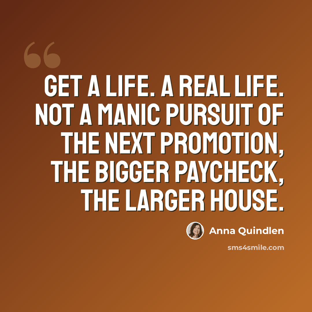 “Get a life. A real life. Not a manic pursuit of the next promotion, the bigger paycheck, the larger house.” quote by Anna Quindlen