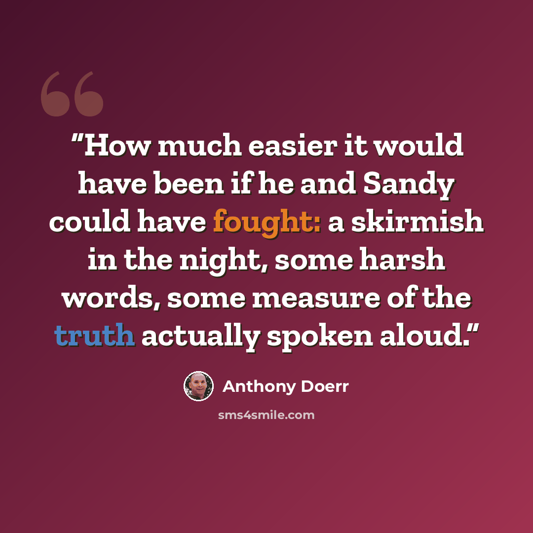 “How much easier it would have been if he and Sandy could have fought: a skirmish in the night, some harsh words, some measure of the truth actually spoken aloud.” quote by Anthony Doerr