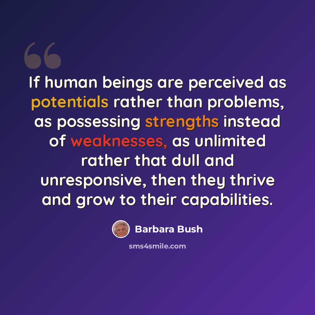 “If human beings are perceived as potentials rather than problems, as possessing strengths instead of weaknesses, as unlimited rather that dull and unresponsive, then they thrive and grow to their capabilities.” quote by Barbara Bush