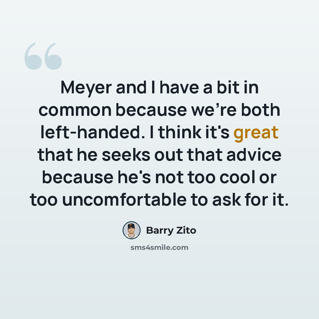 “Meyer and I have a bit in common because we're both left-handed. I think it's great that he seeks out that advice because he's not too cool or too uncomfortable to ask for it.” quote by Barry Zito