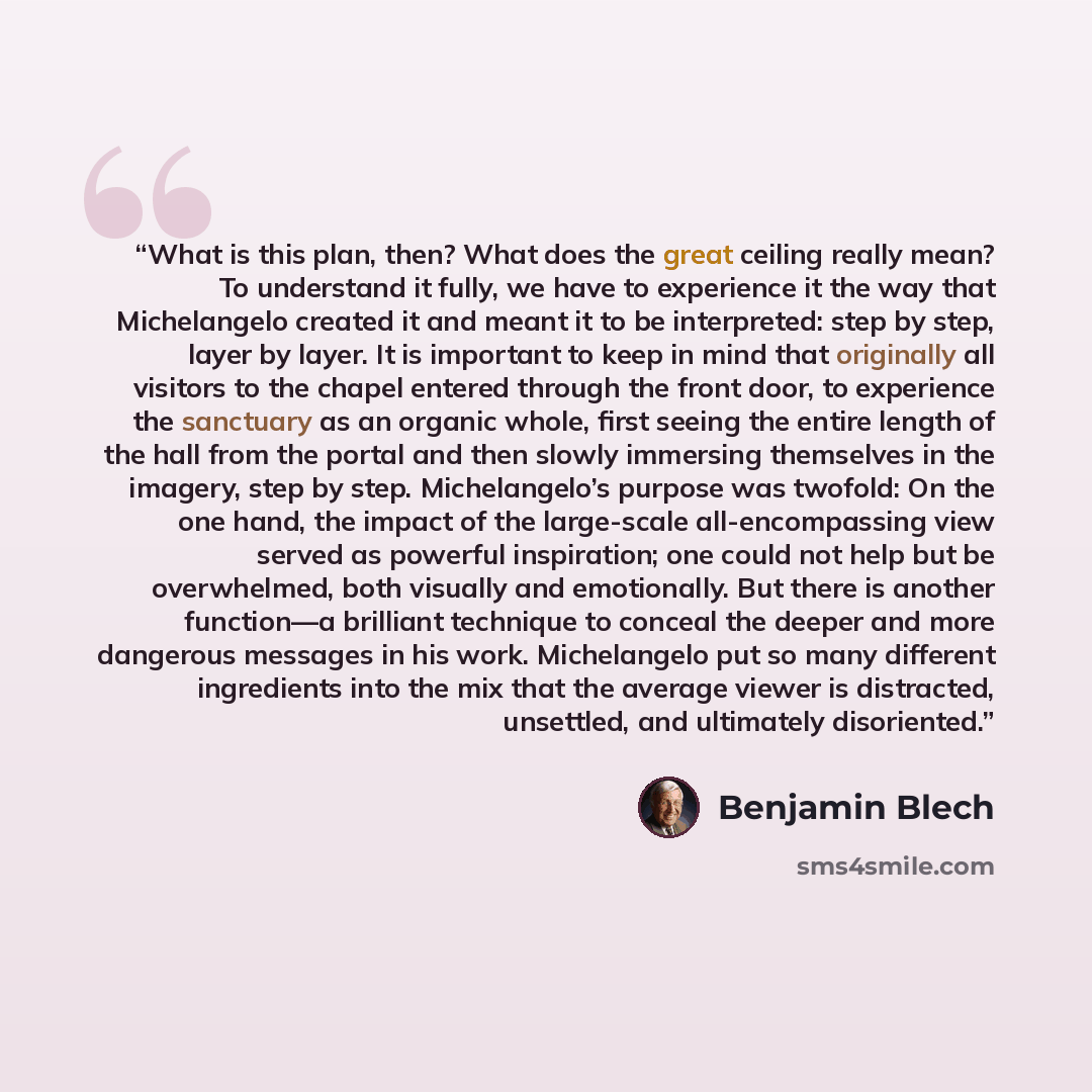 “What is this plan, then? What does the great ceiling really mean? To understand it fully, we have to experience it the way that Michelangelo created it and meant it to be interpreted: step by step, layer by layer. It is important to keep in mind that originally all visitors to the chapel entered…” quote by Benjamin Blech