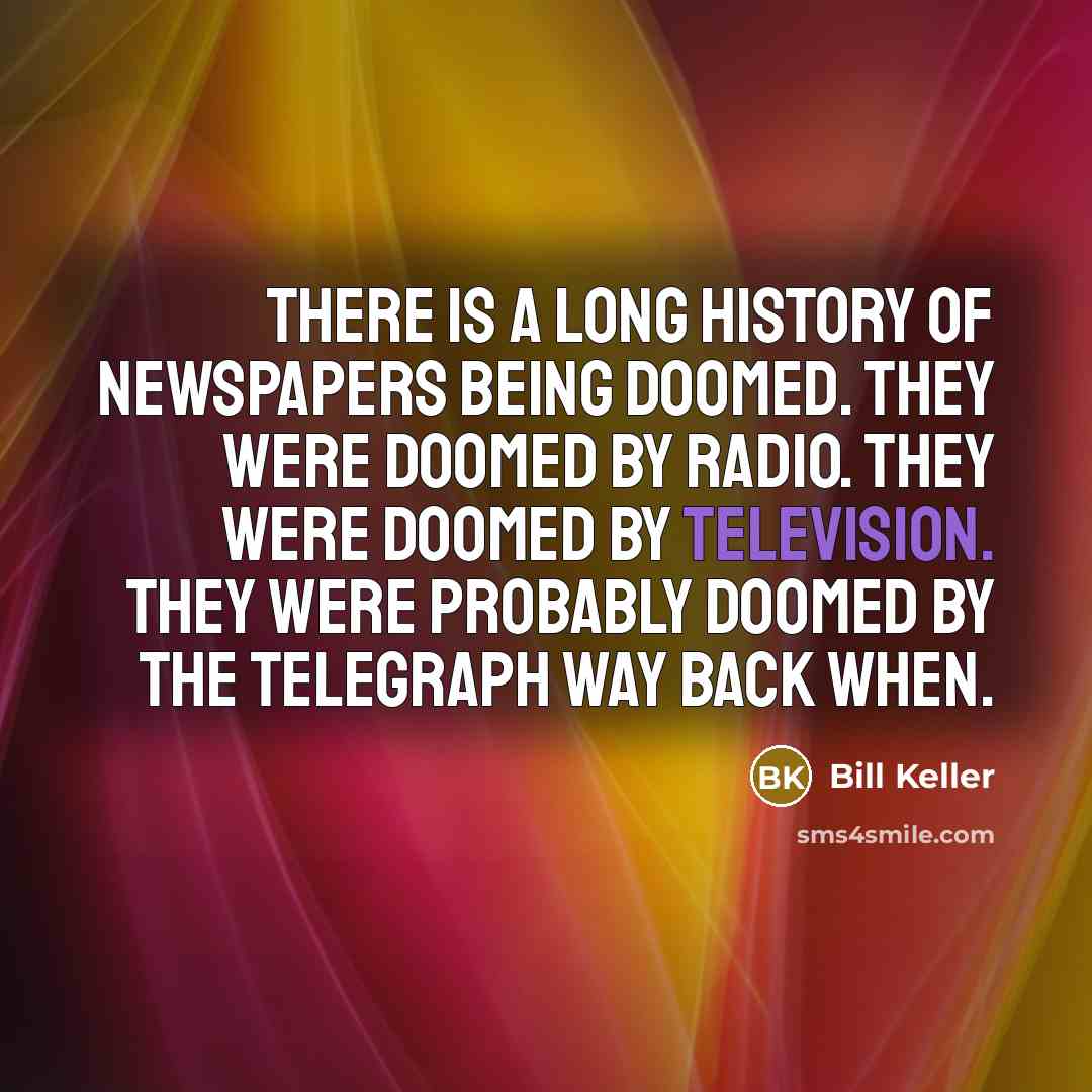 “There is a long history of newspapers being doomed. They were doomed by radio. They were doomed by television. They were probably doomed by the telegraph way back when.” quote by Bill Keller