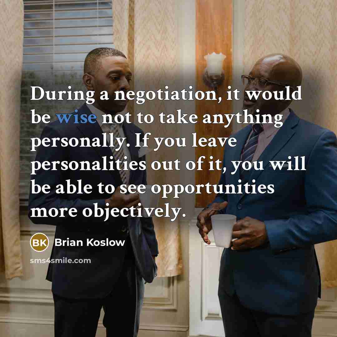 “During a negotiation, it would be wise not to take anything personally. If you leave personalities out of it, you will be able to see opportunities more objectively.” quote by Brian Koslow