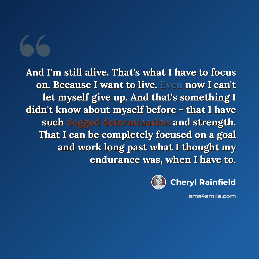 “And I'm still alive. That's what I have to focus on. Because I want to live. Even now I can't let myself give up. And that's something I didn't know about myself before - that I have such dogged determination and strength. That I can be completely focused on a goal and work long past what I…” quote by Cheryl Rainfield