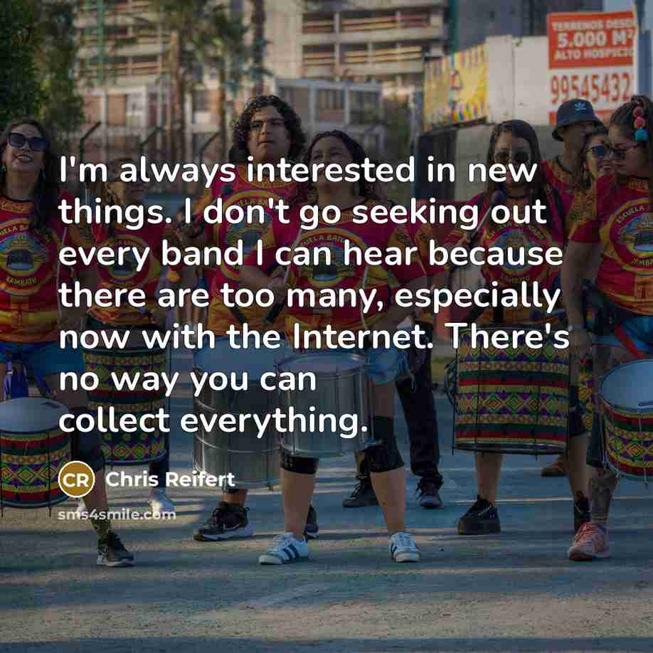 “I'm always interested in new things. I don't go seeking out every band I can hear because there are too many, especially now with the Internet. There's no way you can collect everything.” quote by Chris Reifert