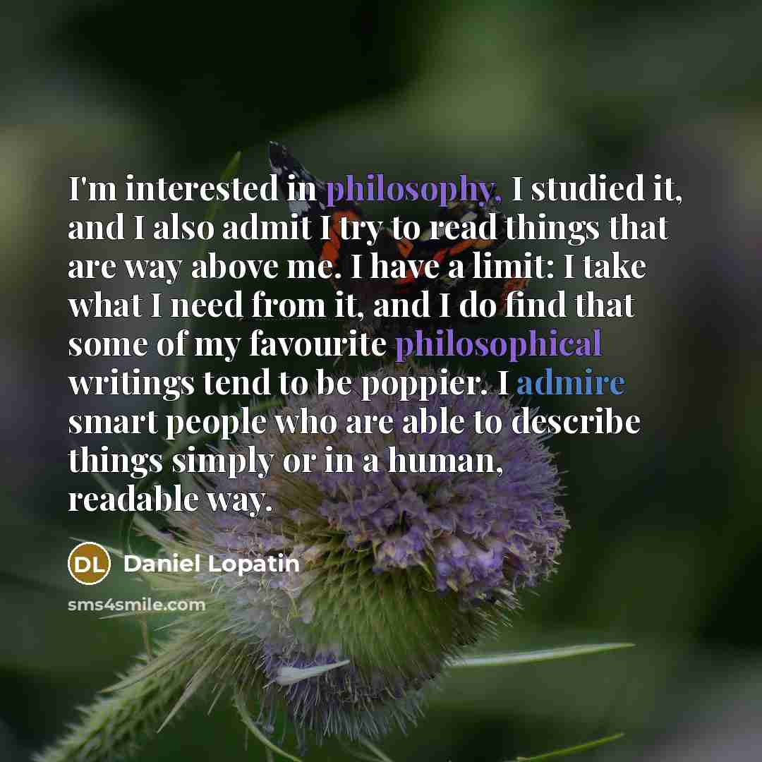 “I'm interested in philosophy, I studied it, and I also admit I try to read things that are way above me. I have a limit: I take what I need from it, and I do find that some of my favourite philosophical writings tend to be poppier. I admire smart people who are able to describe things simply or in…” quote by Daniel Lopatin