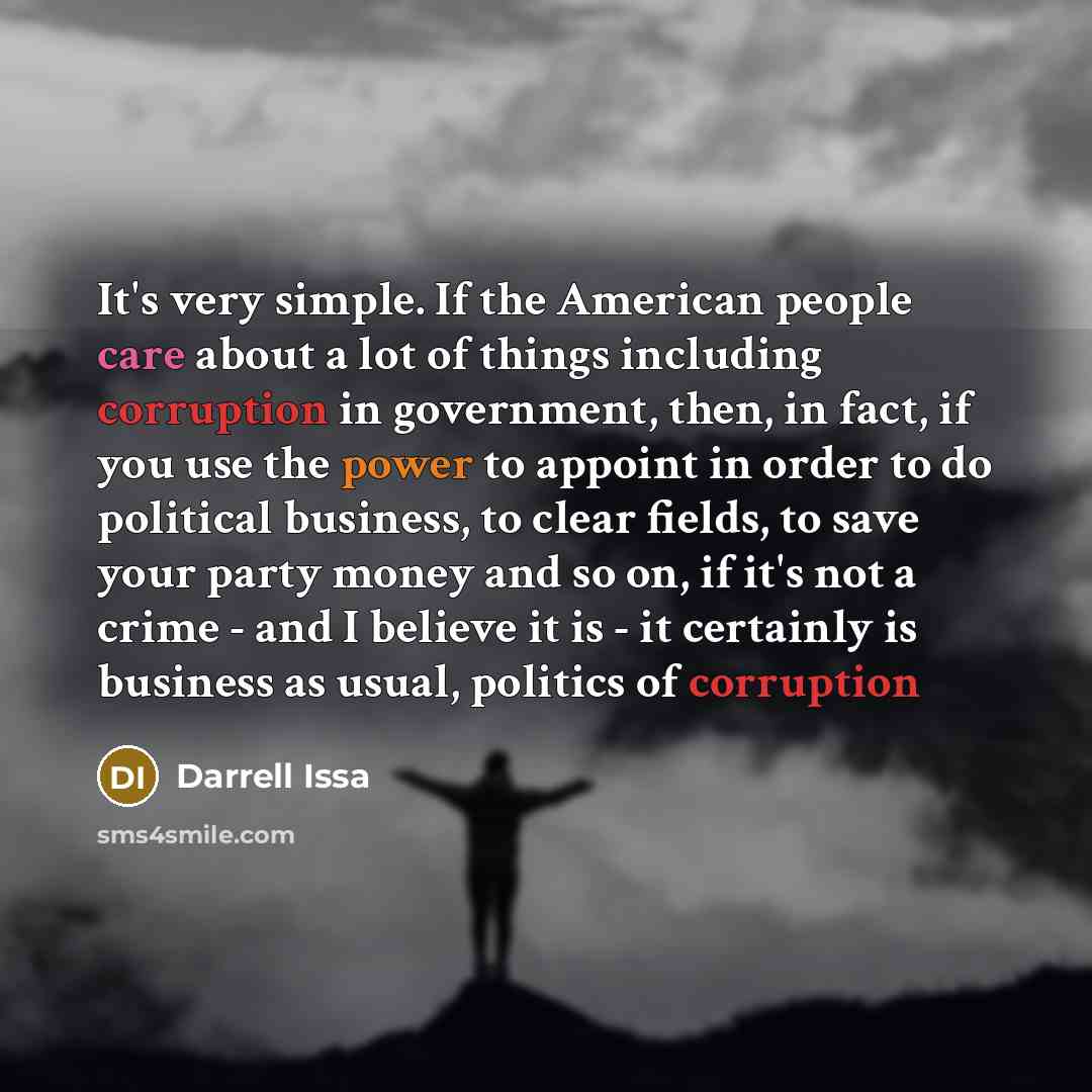 “It's very simple. If the American people care about a lot of things including corruption in government, then, in fact, if you use the power to appoint in order to do political business, to clear fields, to save your party money and so on, if it's not a crime - and I believe it is - it certainly is…” quote by Darrell Issa
