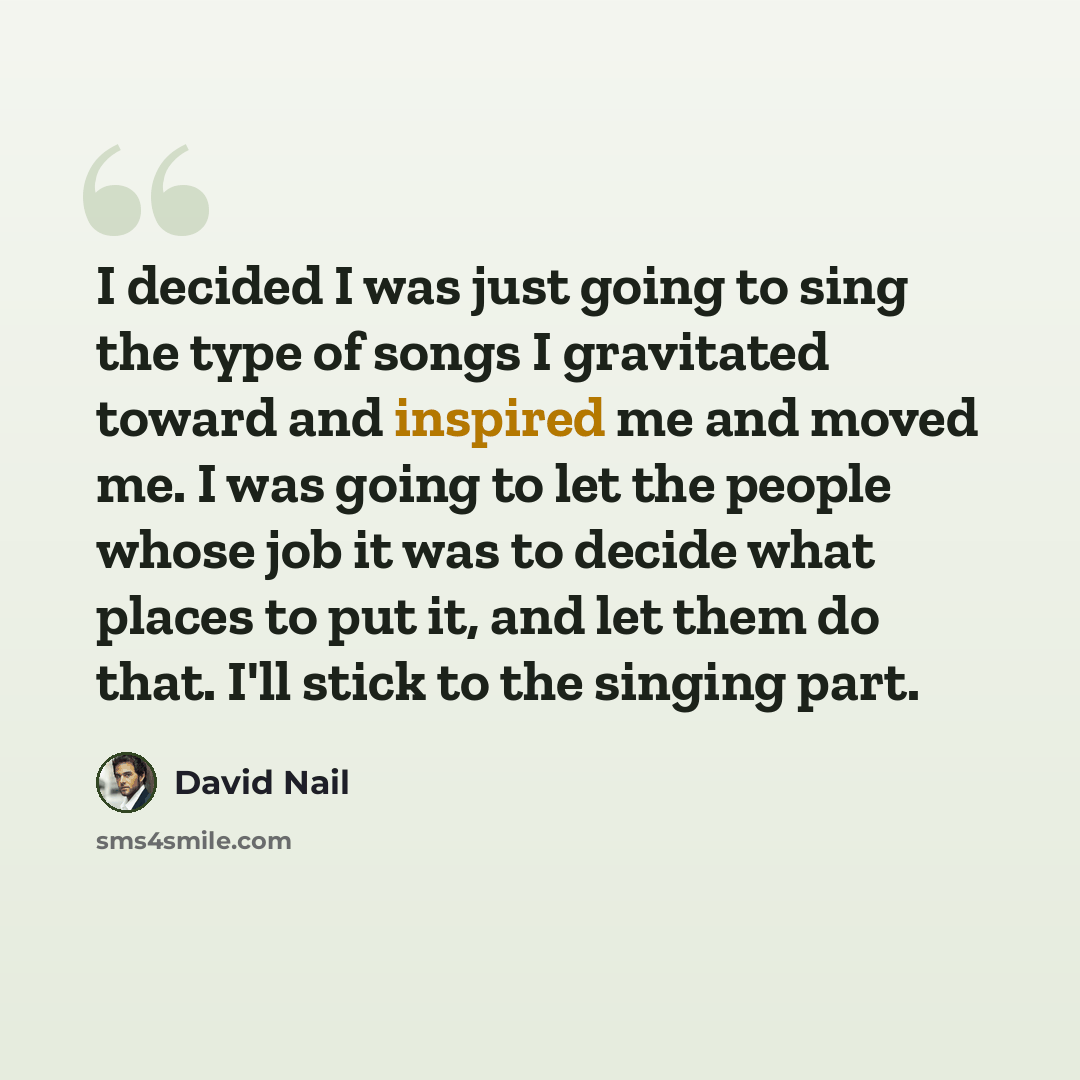 “I decided I was just going to sing the type of songs I gravitated toward and inspired me and moved me. I was going to let the people whose job it was to decide what places to put it, and let them do that. I'll stick to the singing part.” quote by David Nail