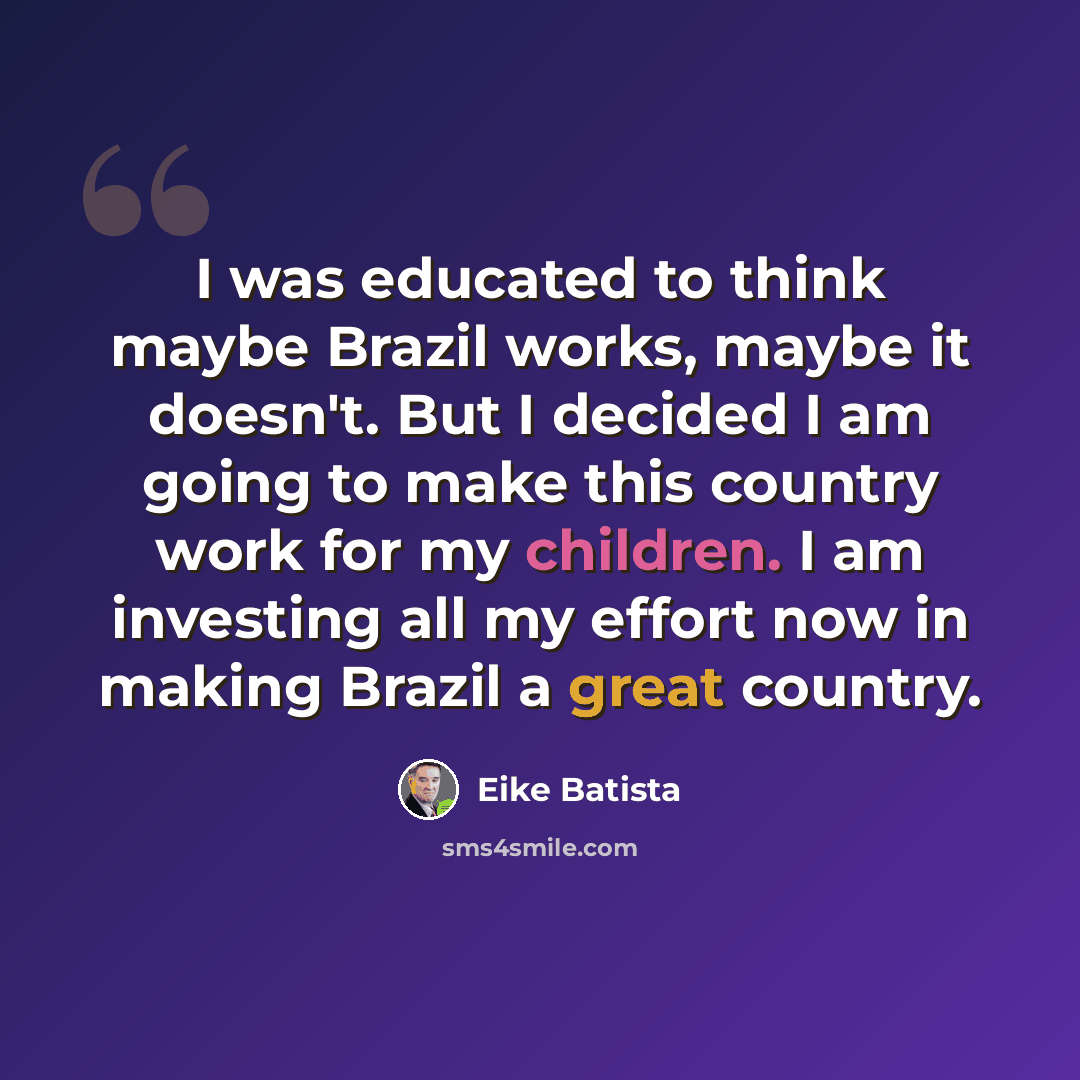 “I was educated to think maybe Brazil works, maybe it doesn't. But I decided I am going to make this country work for my children. I am investing all my effort now in making Brazil a great country.” quote by Eike Batista