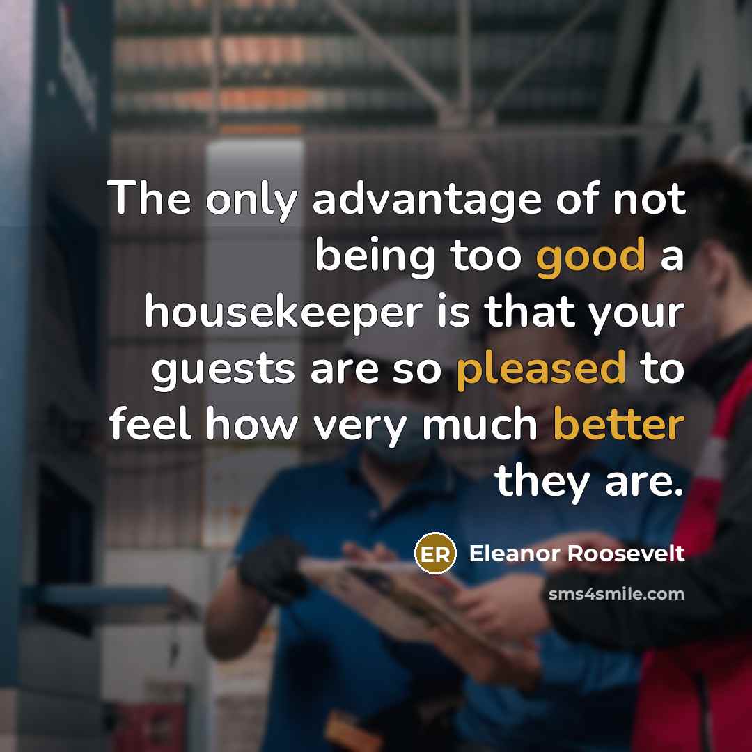 “The only advantage of not being too good a housekeeper is that your guests are so pleased to feel how very much better they are.” quote by Eleanor Roosevelt