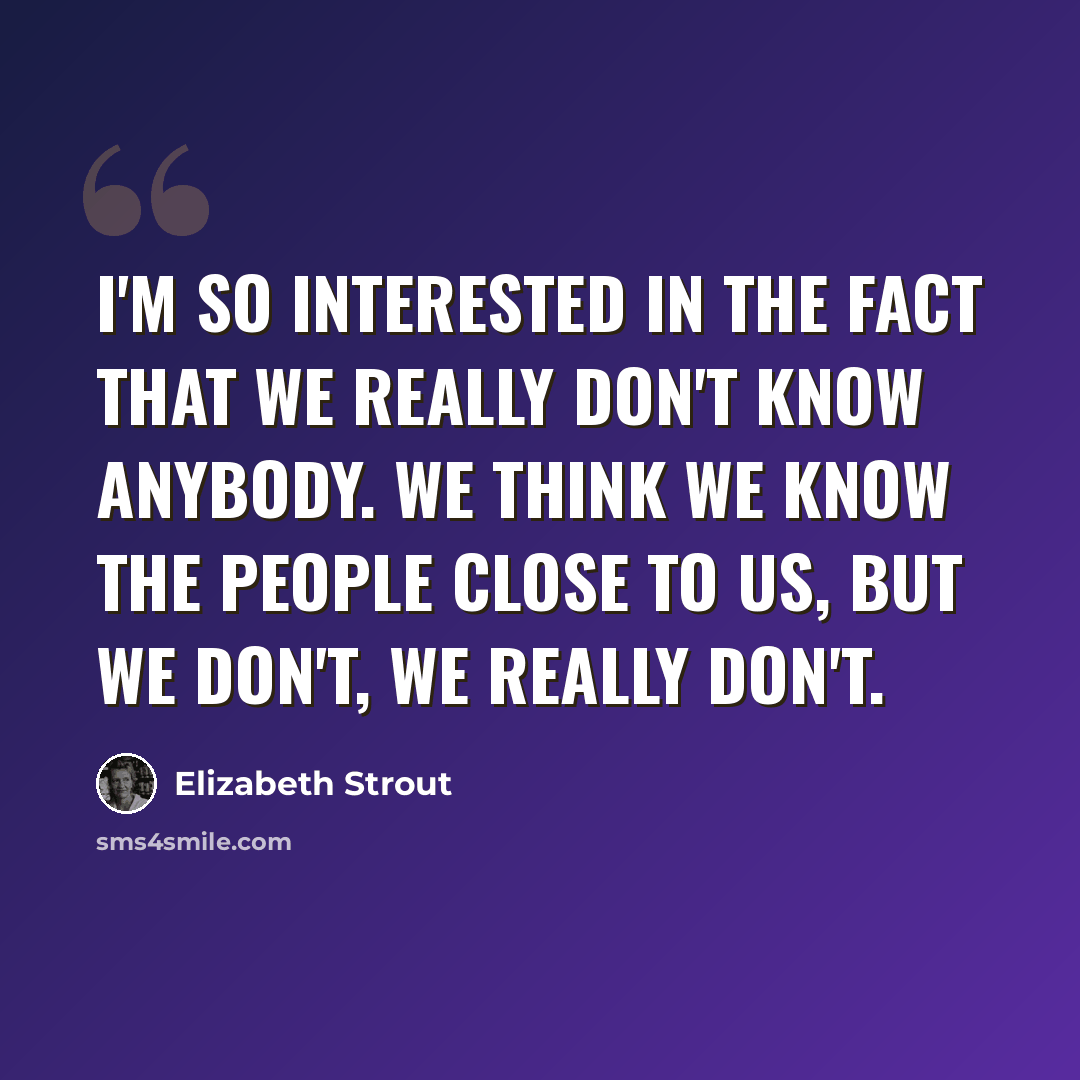 “I'm so interested in the fact that we really don't know anybody. We think we know the people close to us, but we don't, we really don't.” quote by Elizabeth Strout