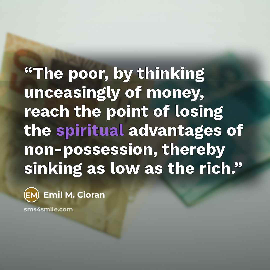 “The poor, by thinking unceasingly of money, reach the point of losing the spiritual advantages of non-possession, thereby sinking as low as the rich.” quote by Emil M. Cioran