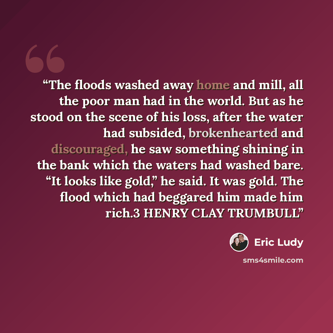 “The floods washed away home and mill, all the poor man had in the world. But as he stood on the scene of his loss, after the water had subsided, brokenhearted and discouraged, he saw something shining in the bank which the waters had washed bare. “It looks like gold,” he said. It was gold. The…” quote by Eric Ludy