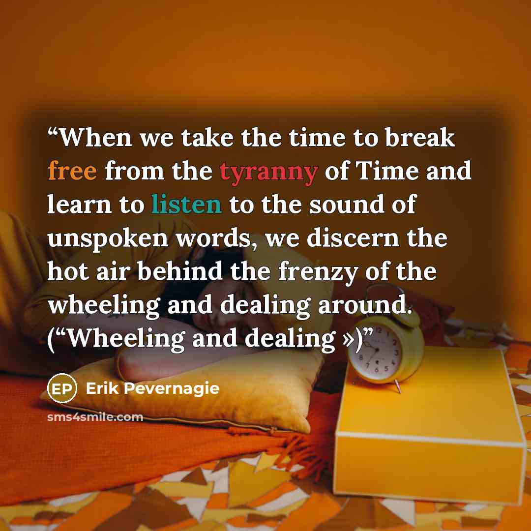 “When we take the time to break free from the tyranny of Time and learn to listen to the sound of unspoken words, we discern the hot air behind the frenzy of the wheeling and dealing around. (“Wheeling and dealing »)” quote by Erik Pevernagie