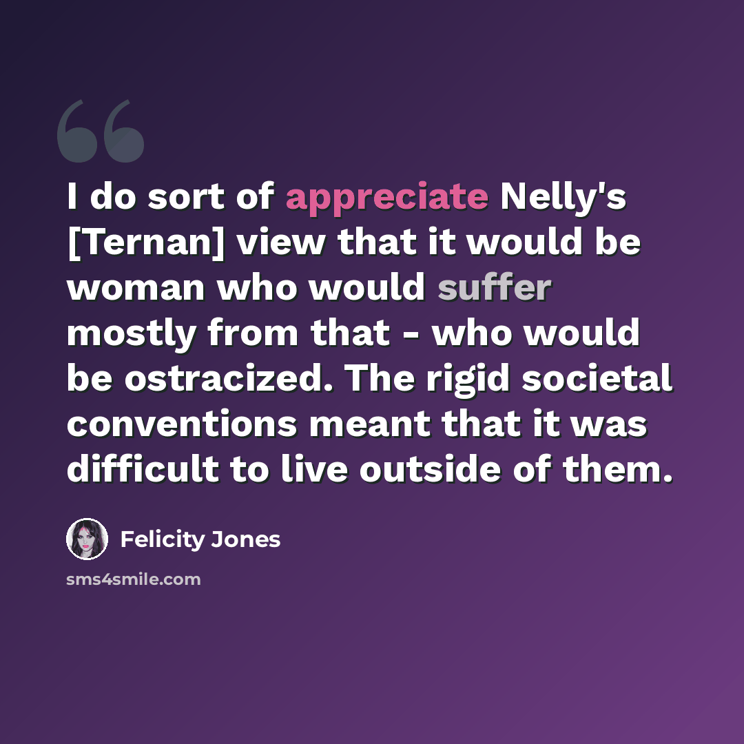 “I do sort of appreciate Nelly's [Ternan] view that it would be woman who would suffer mostly from that - who would be ostracized. The rigid societal conventions meant that it was difficult to live outside of them.” quote by Felicity Jones