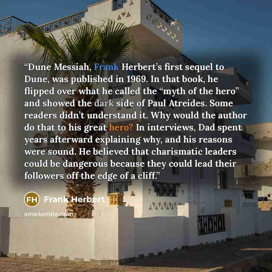 “Dune Messiah, Frank Herbert’s first sequel to Dune, was published in 1969. In that book, he flipped over what he called the “myth of the hero” and showed the dark side of Paul Atreides. Some readers didn’t understand it. Why would the author do that to his great hero? In interviews, Dad spent…” quote by Frank Herbert
