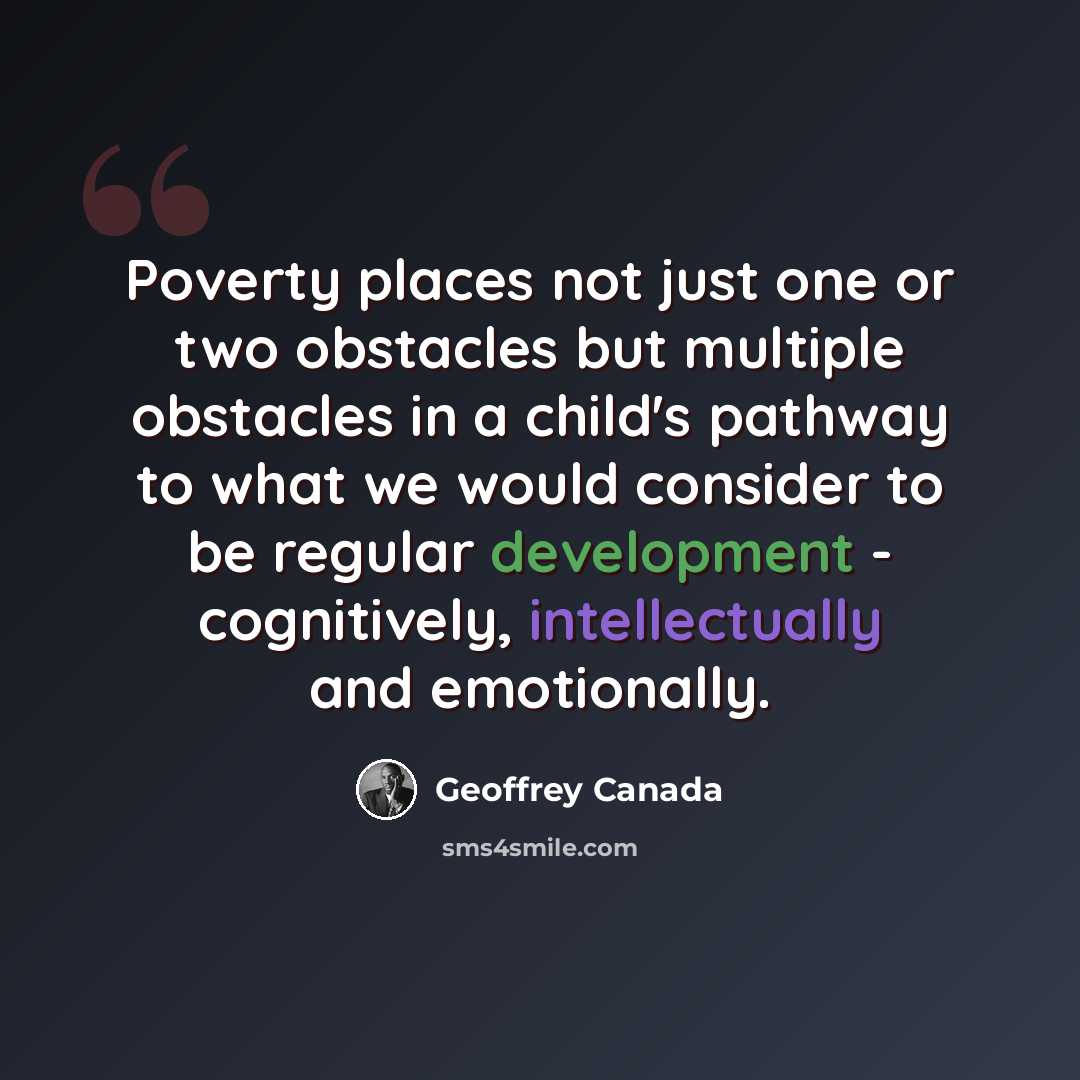 “Poverty places not just one or two obstacles but multiple obstacles in a child's pathway to what we would consider to be regular development - cognitively, intellectually and emotionally.” quote by Geoffrey Canada