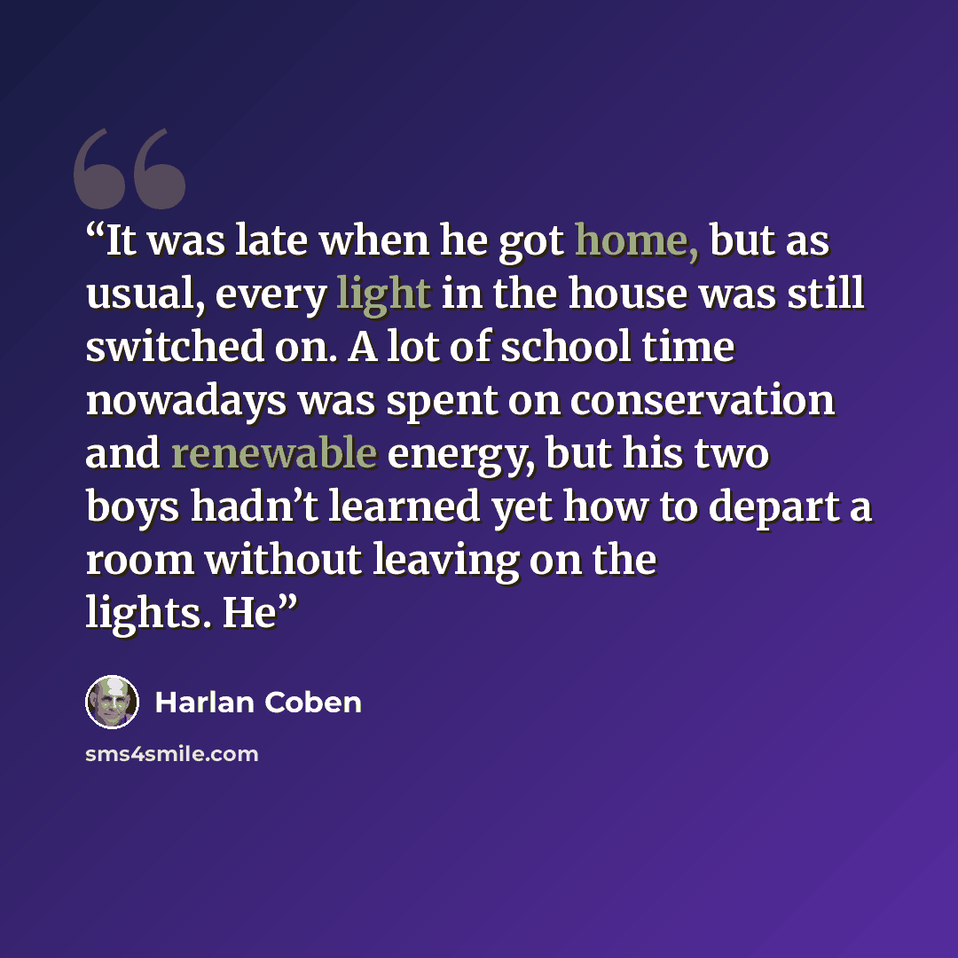 “It was late when he got home, but as usual, every light in the house was still switched on. A lot of school time nowadays was spent on conservation and renewable energy, but his two boys hadn’t learned yet how to depart a room without leaving on the lights. He” quote by Harlan Coben