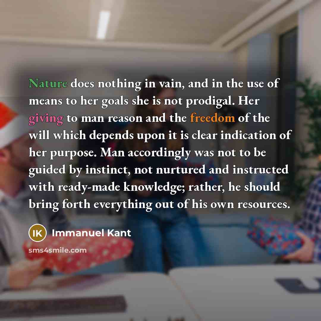 “Nature does nothing in vain, and in the use of means to her goals she is not prodigal. Her giving to man reason and the freedom of the will which depends upon it is clear indication of her purpose. Man accordingly was not to be guided by instinct, not nurtured and instructed with ready-made…” quote by Immanuel Kant