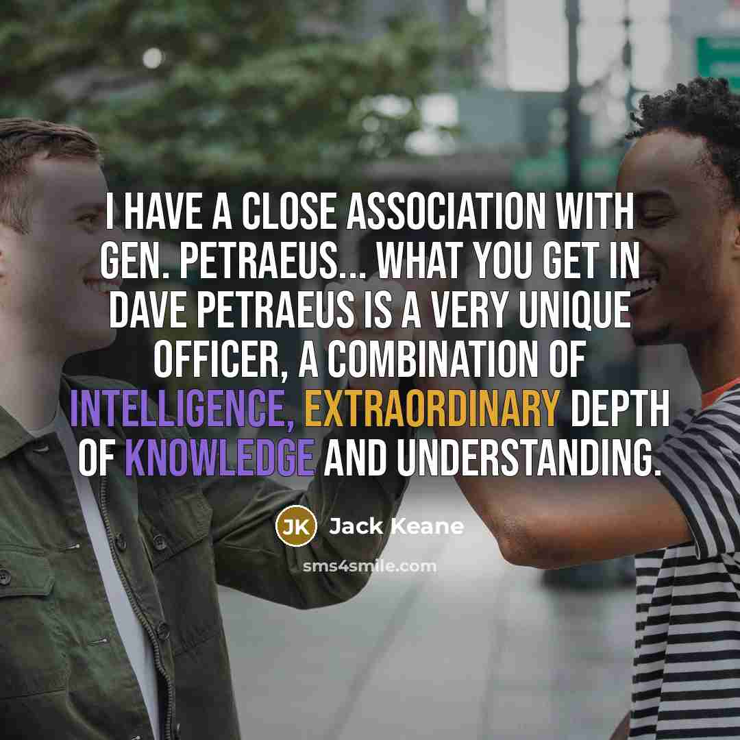 “I have a close association with Gen. Petraeus... What you get in Dave Petraeus is a very unique officer, a combination of intelligence, extraordinary depth of knowledge and understanding.” quote by Jack Keane