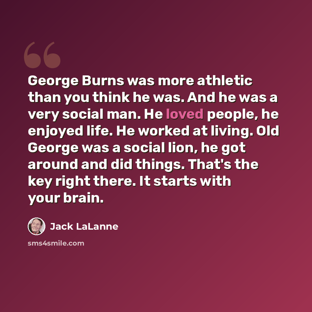 “George Burns was more athletic than you think he was. And he was a very social man. He loved people, he enjoyed life. He worked at living. Old George was a social lion, he got around and did things. That's the key right there. It starts with your brain.” quote by Jack LaLanne