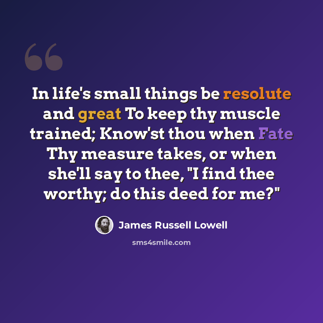 “In life's small things be resolute and great To keep thy muscle trained; Know'st thou when Fate Thy measure takes, or when she'll say to thee, "I find thee worthy; do this deed for me?"” quote by James Russell Lowell