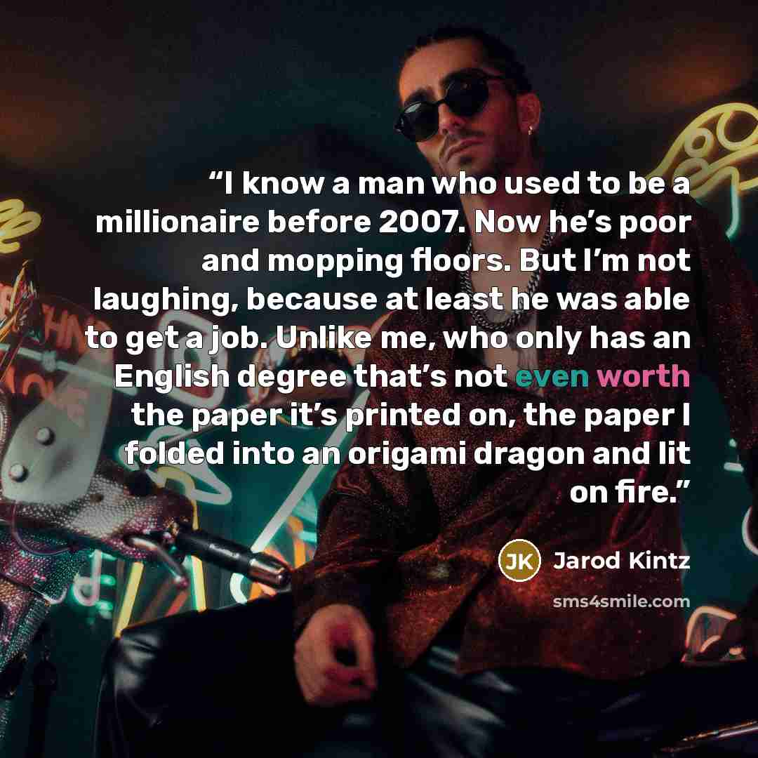 “I know a man who used to be a millionaire before 2007. Now he’s poor and mopping floors. But I’m not laughing, because at least he was able to get a job. Unlike me, who only has an English degree that’s not even worth the paper it’s printed on, the paper I folded into an origami dragon and lit on…” quote by Jarod Kintz