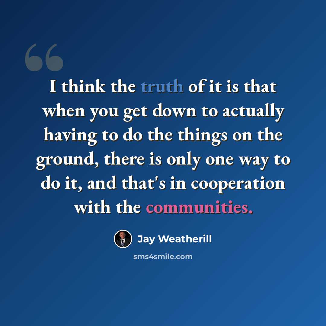 “I think the truth of it is that when you get down to actually having to do the things on the ground, there is only one way to do it, and that's in cooperation with the communities.” quote by Jay Weatherill