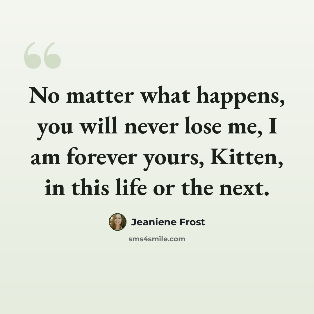 “No matter what happens, you will never lose me, I am forever yours, Kitten, in this life or the next.” quote by Jeaniene Frost
