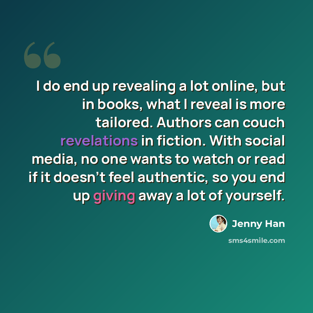 “I do end up revealing a lot online, but in books, what I reveal is more tailored. Authors can couch revelations in fiction. With social media, no one wants to watch or read if it doesn't feel authentic, so you end up giving away a lot of yourself.” quote by Jenny Han