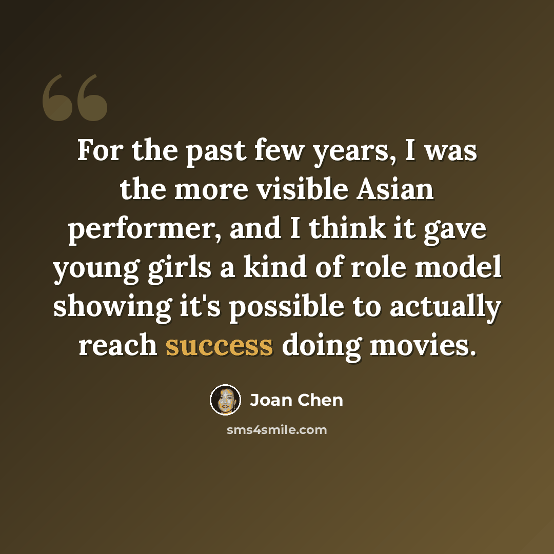 “For the past few years, I was the more visible Asian performer, and I think it gave young girls a kind of role model showing it's possible to actually reach success doing movies.” quote by Joan Chen