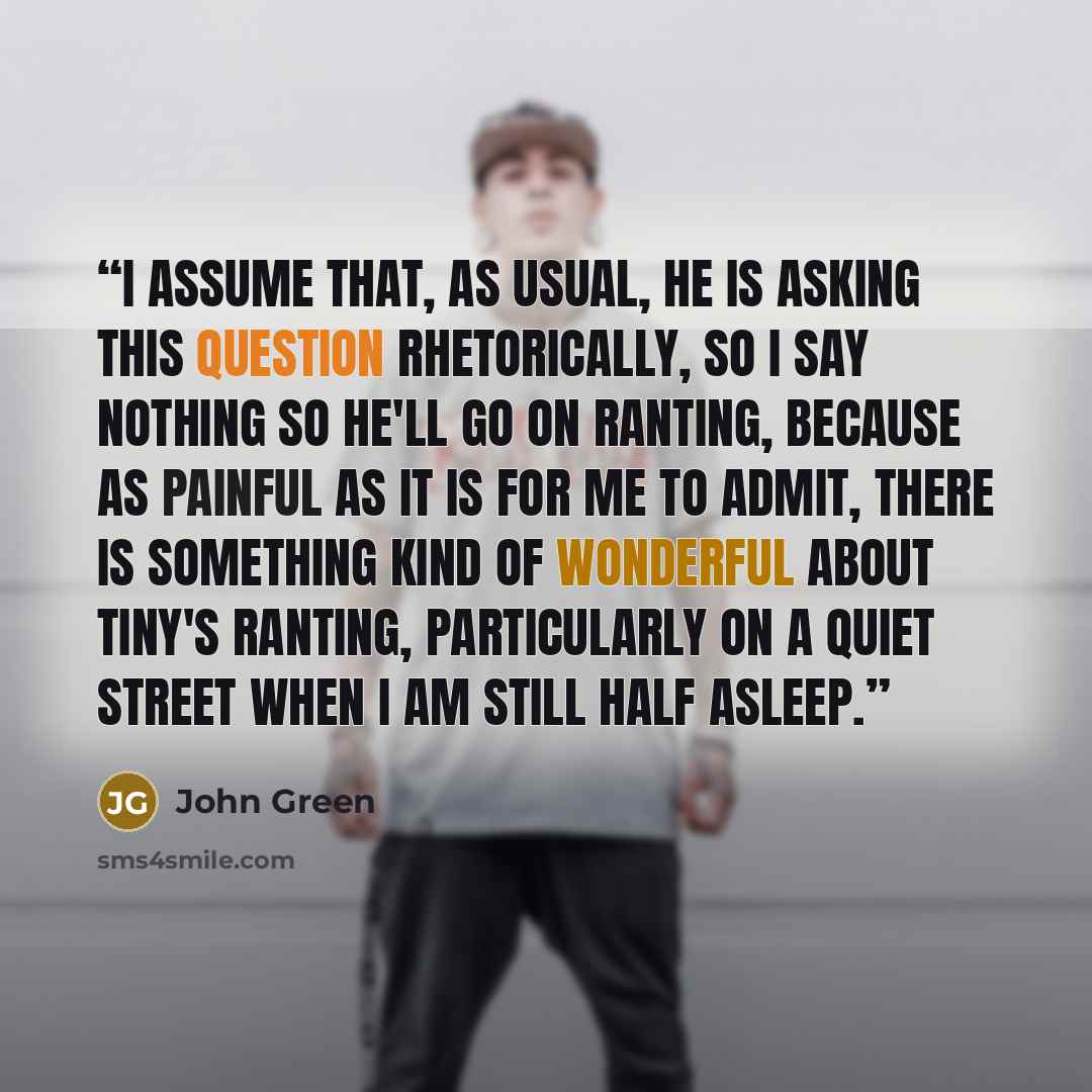 “I assume that, as usual, he is asking this question rhetorically, so I say nothing so he'll go on ranting, because as painful as it is for me to admit, there is something kind of wonderful about Tiny's ranting, particularly on a quiet street when I am still half asleep.” quote by John Green