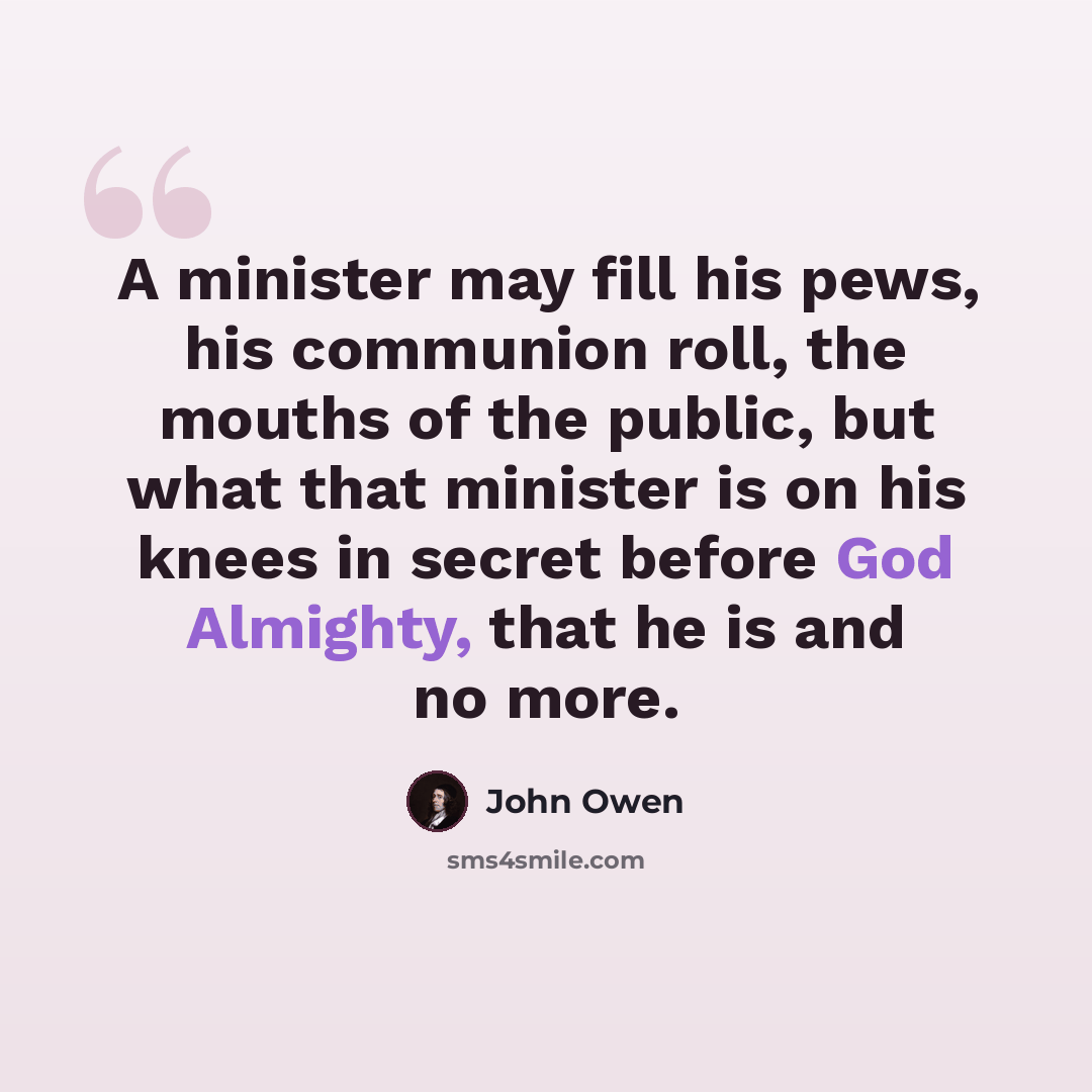 “A minister may fill his pews, his communion roll, the mouths of the public, but what that minister is on his knees in secret before God Almighty, that he is and no more.” quote by John Owen