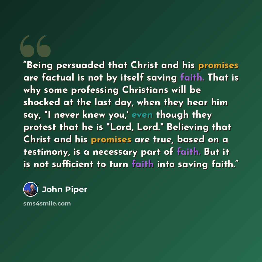 “Being persuaded that Christ and his promises are factual is not by itself saving faith. That is why some professing Christians will be shocked at the last day, when they hear him say, "I never knew you,' even though they protest that he is "Lord, Lord." Believing that Christ and his promises are…” quote by John Piper