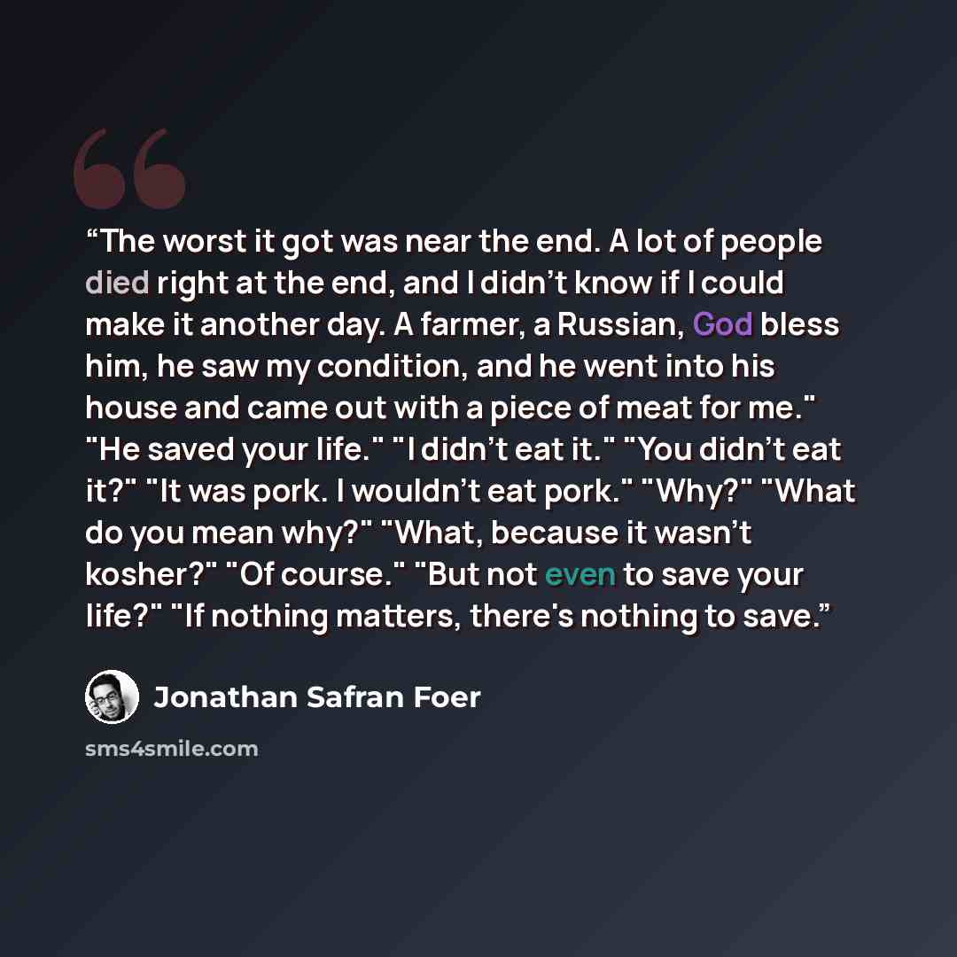 “The worst it got was near the end. A lot of people died right at the end, and I didn't know if I could make it another day. A farmer, a Russian, God bless him, he saw my condition, and he went into his house and came out with a piece of meat for me." "He saved your life." "I didn't eat it." "You…” quote by Jonathan Safran Foer