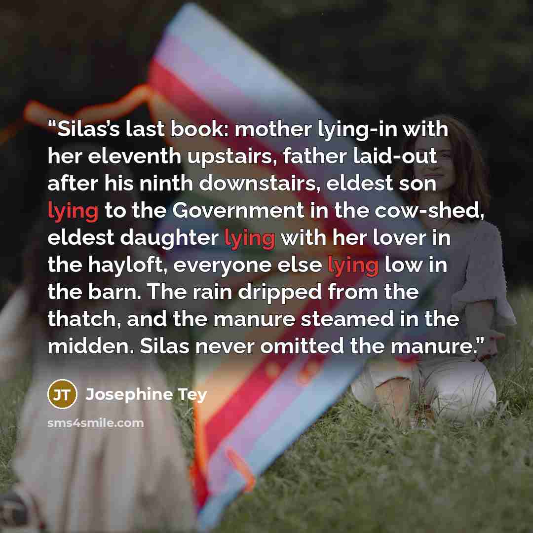 “Silas’s last book: mother lying-in with her eleventh upstairs, father laid-out after his ninth downstairs, eldest son lying to the Government in the cow-shed, eldest daughter lying with her lover in the hayloft, everyone else lying low in the barn. The rain dripped from the thatch, and the manure…” quote by Josephine Tey