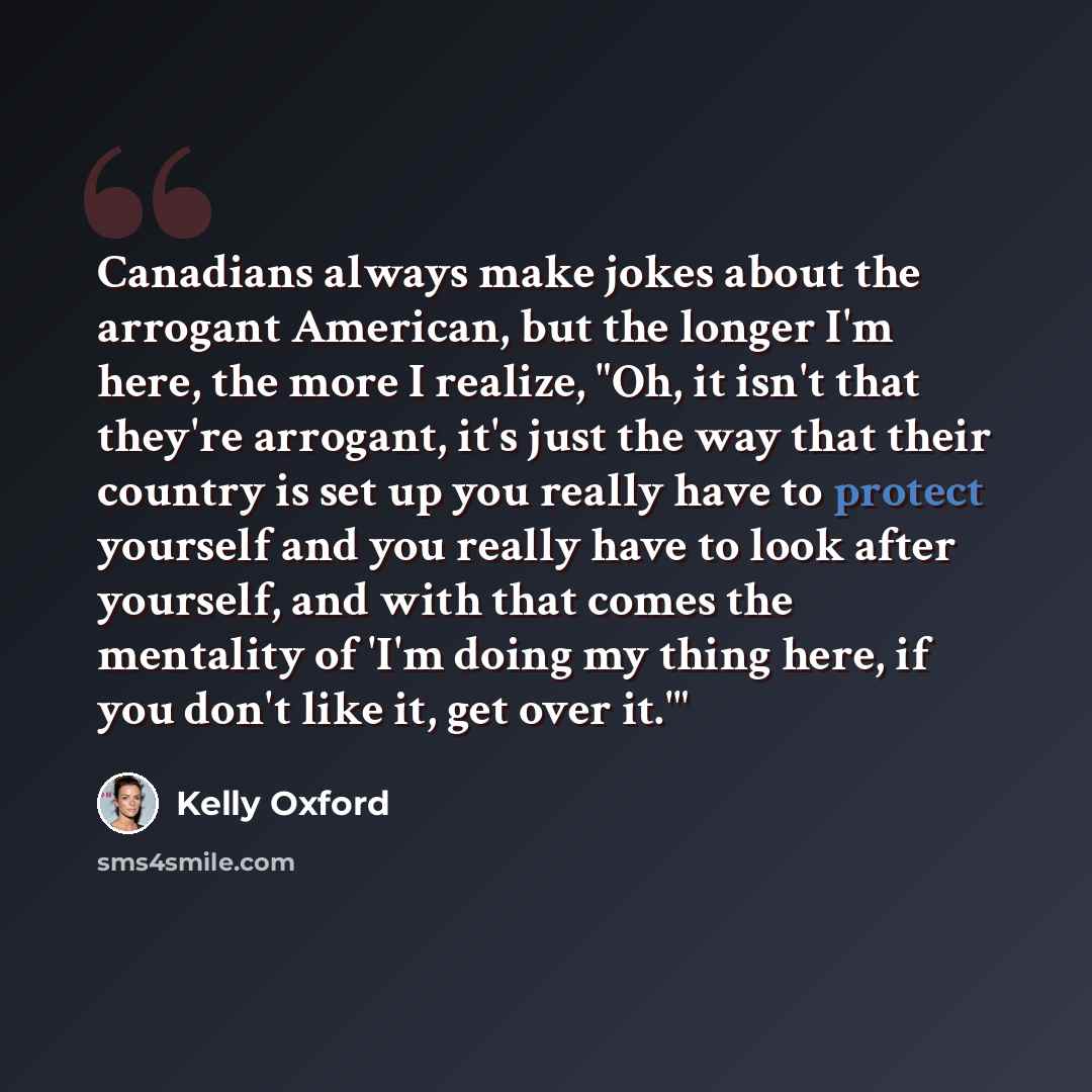 “Canadians always make jokes about the arrogant American, but the longer I'm here, the more I realize, "Oh, it isn't that they're arrogant, it's just the way that their country is set up you really have to protect yourself and you really have to look after yourself, and with that comes the…” quote by Kelly Oxford