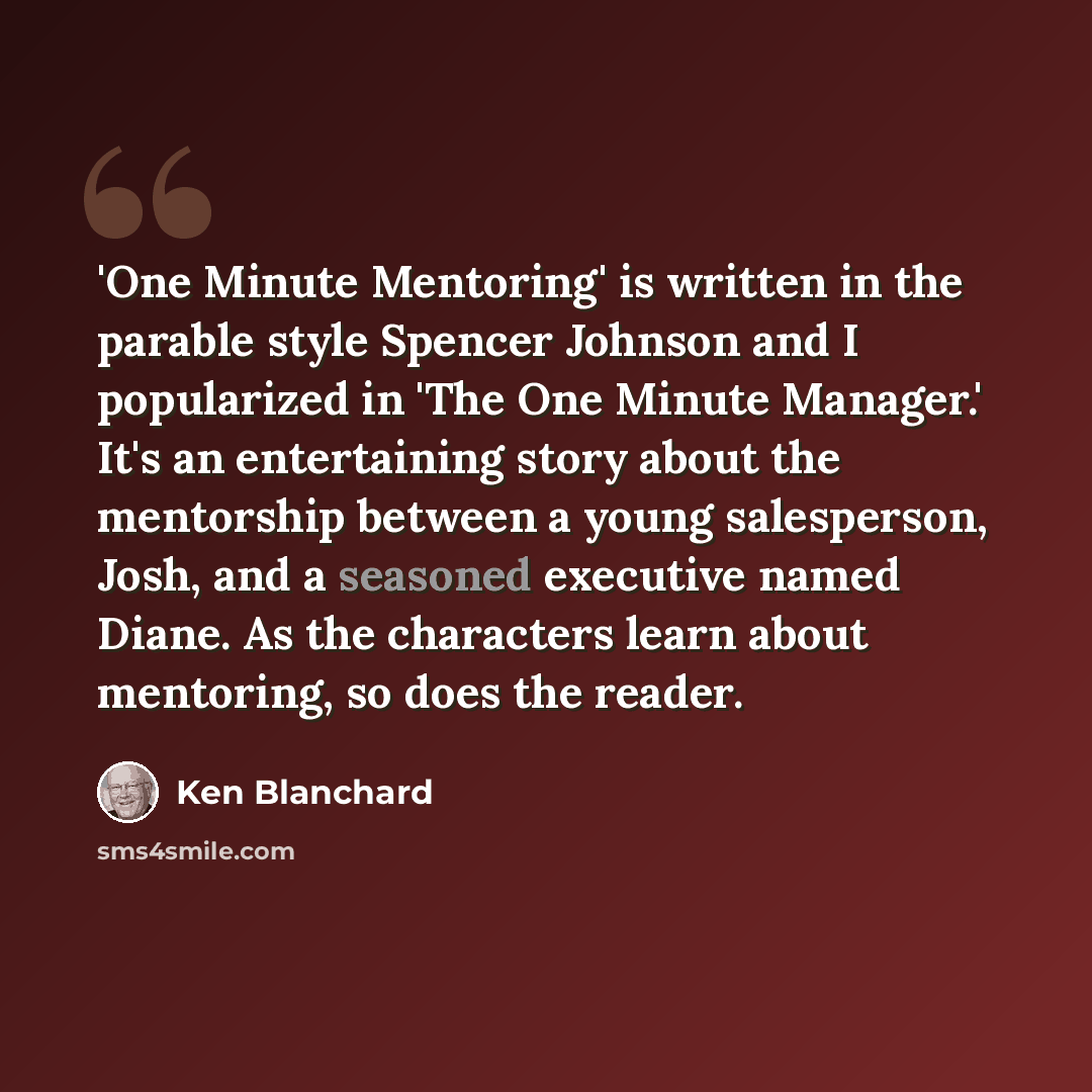 “'One Minute Mentoring' is written in the parable style Spencer Johnson and I popularized in 'The One Minute Manager.' It's an entertaining story about the mentorship between a young salesperson, Josh, and a seasoned executive named Diane. As the characters learn about mentoring, so does the reader.” quote by Ken Blanchard