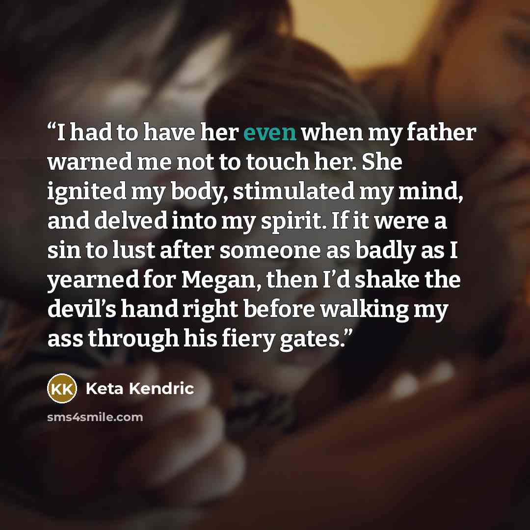 “I had to have her even when my father warned me not to touch her. She ignited my body, stimulated my mind, and delved into my spirit. If it were a sin to lust after someone as badly as I yearned for Megan, then I’d shake the devil’s hand right before walking my ass through his fiery gates.” quote by Keta Kendric