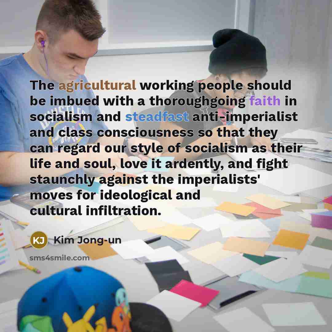 “The agricultural working people should be imbued with a thoroughgoing faith in socialism and steadfast anti-imperialist and class consciousness so that they can regard our style of socialism as their life and soul, love it ardently, and fight staunchly against the imperialists' moves for…” quote by Kim Jong-un