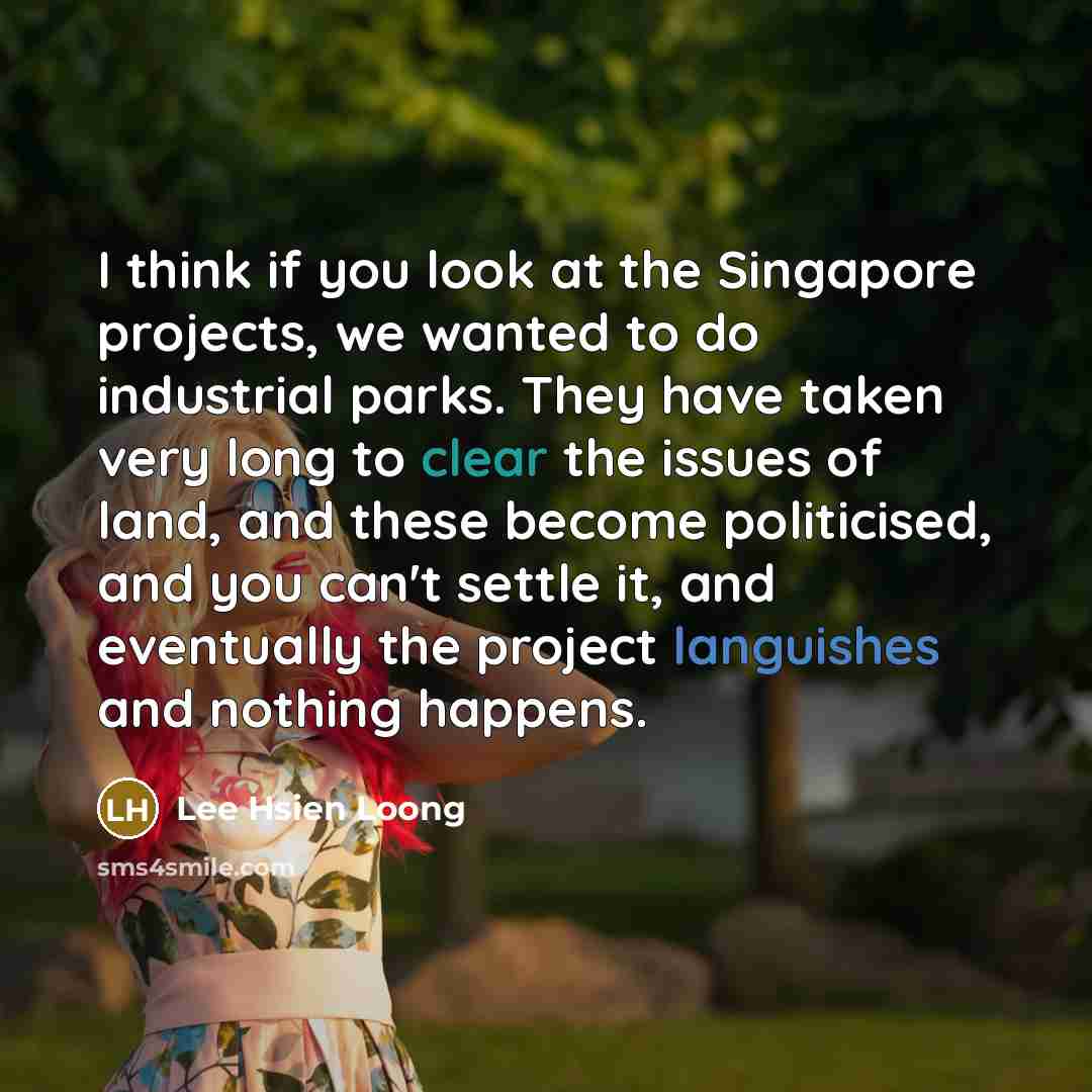 “I think if you look at the Singapore projects, we wanted to do industrial parks. They have taken very long to clear the issues of land, and these become politicised, and you can't settle it, and eventually the project languishes and nothing happens.” quote by Lee Hsien Loong