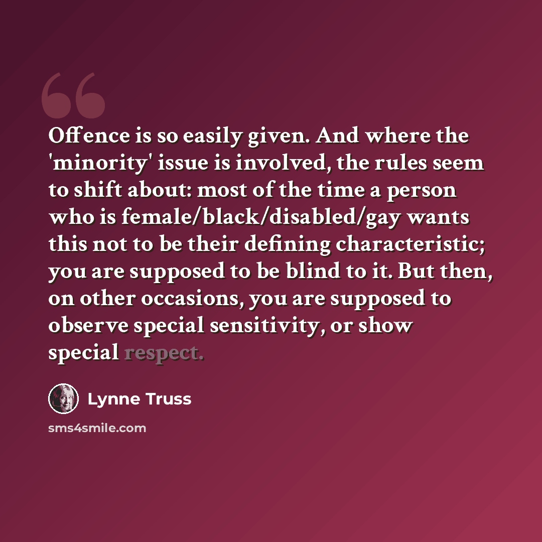 “Offence is so easily given. And where the 'minority' issue is involved, the rules seem to shift about: most of the time a person who is female/black/disabled/gay wants this not to be their defining characteristic; you are supposed to be blind to it. But then, on other occasions, you are supposed…” quote by Lynne Truss