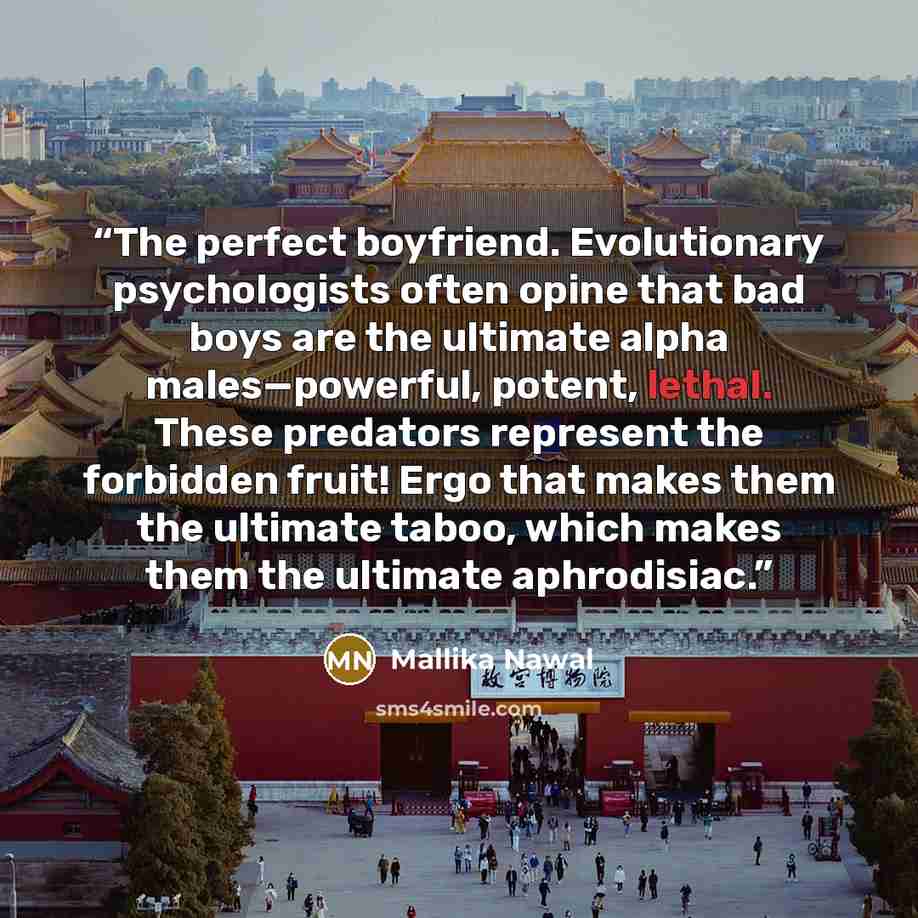 “The perfect boyfriend. Evolutionary psychologists often opine that bad boys are the ultimate alpha males—powerful, potent, lethal. These predators represent the forbidden fruit! Ergo that makes them the ultimate taboo, which makes them the ultimate aphrodisiac.” quote by Mallika Nawal