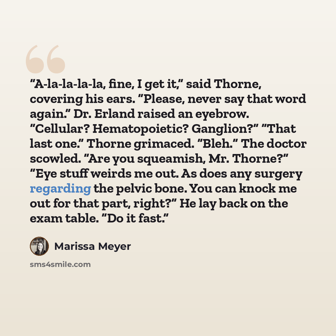 “A-la-la-la-la, fine, I get it,” said Thorne, covering his ears. “Please, never say that word again.” Dr. Erland raised an eyebrow. “Cellular? Hematopoietic? Ganglion?” “That last one.” Thorne grimaced. “Bleh.” The doctor scowled. “Are you squeamish, Mr. Thorne?” “Eye stuff weirds me out. As does…” quote by Marissa Meyer